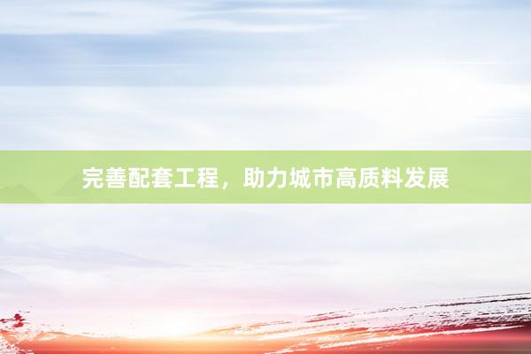 完善配套工程，助力城市高质料发展